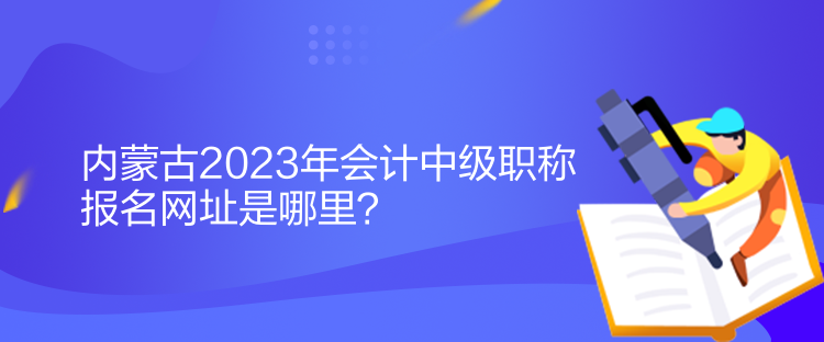 內(nèi)蒙古2023年會(huì)計(jì)中級(jí)職稱報(bào)名網(wǎng)址是哪里？