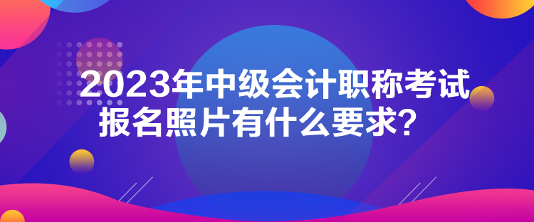 2023年中級(jí)會(huì)計(jì)職稱考試報(bào)名照片有什么要求？