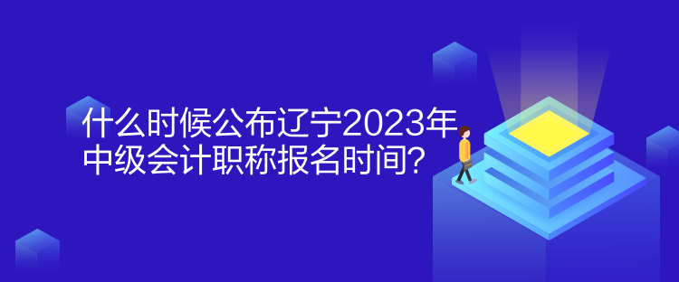 什么時候公布遼寧2023年中級會計職稱報名時間？