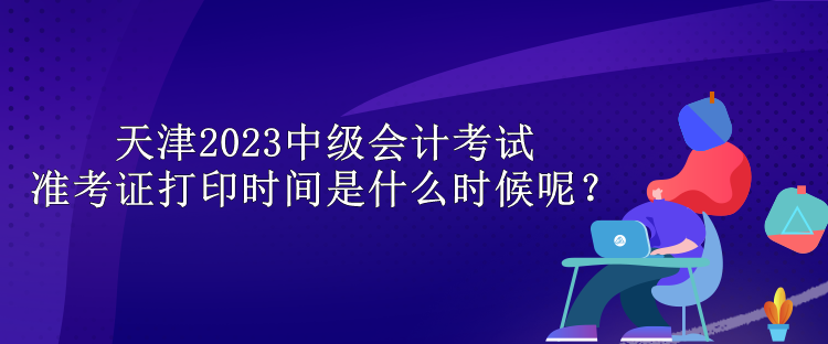 天津2023中級會計考試準考證打印時間是什么時候呢？