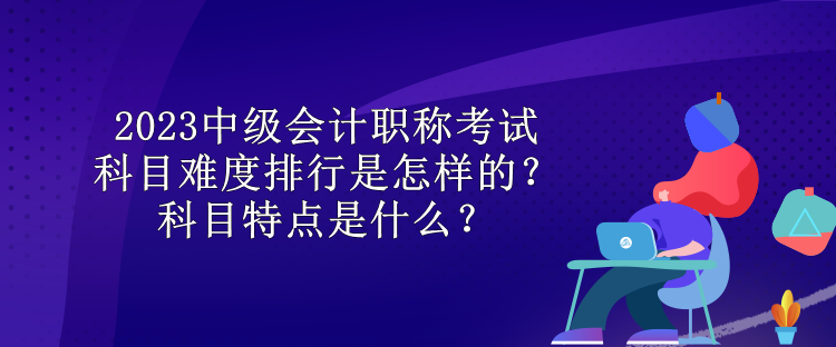 2023中級(jí)會(huì)計(jì)職稱考試科目難度排行是怎樣的？科目特點(diǎn)是什么？