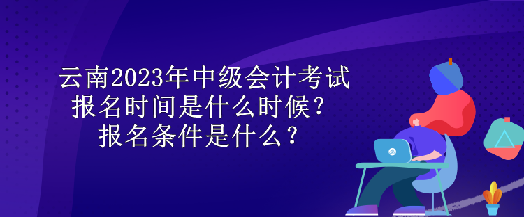 云南2023年中級(jí)會(huì)計(jì)考試報(bào)名時(shí)間是什么時(shí)候？報(bào)名條件是什么？