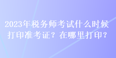 2023年稅務(wù)師考試什么時候打印準(zhǔn)考證？在哪里打??？