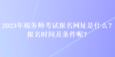 2023年稅務(wù)師考試報(bào)名網(wǎng)址是什么？報(bào)名時(shí)間及條件呢？