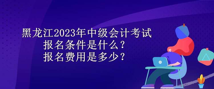 黑龍江2023年中級會計考試報名條件是什么？報名費用是多少？