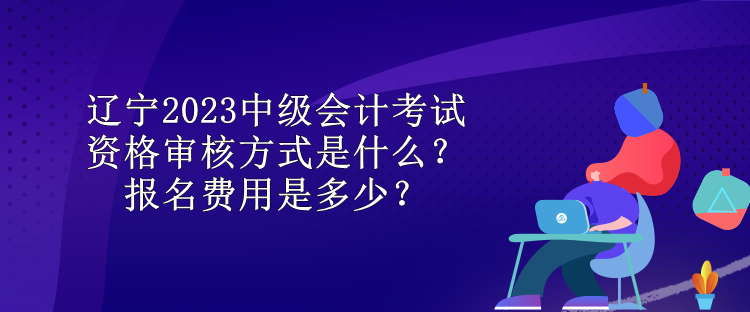 遼寧2023中級(jí)會(huì)計(jì)考試資格審核方式是什么？報(bào)名費(fèi)用是多少？