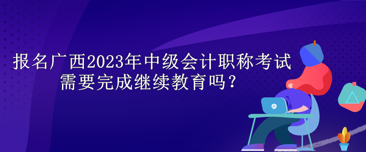 報名廣西2023年中級會計職稱考試需要完成繼續(xù)教育嗎？