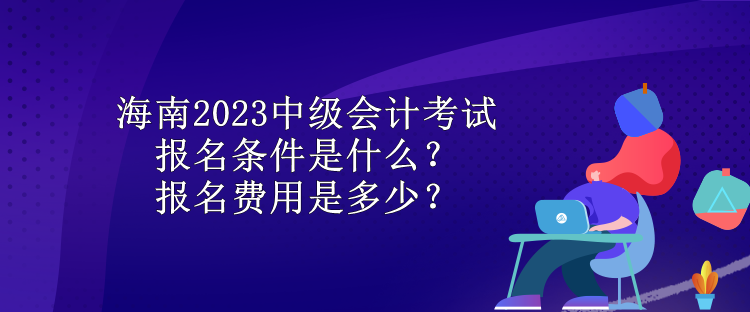 海南2023中級會計考試報名條件是什么？報名費用是多少？