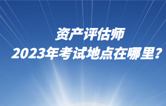 資產(chǎn)評(píng)估師2023年考試地點(diǎn)在哪里？