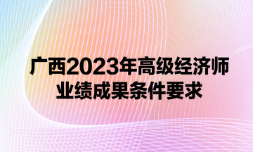 廣西2023年高級(jí)經(jīng)濟(jì)師業(yè)績成果條件要求