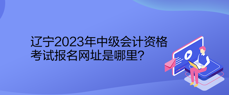 遼寧2023年中級會計資格考試報名網(wǎng)址是哪里？