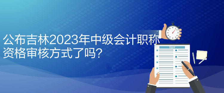 公布吉林2023年中級會計職稱資格審核方式了嗎？