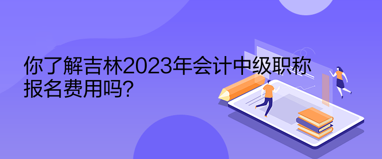 你了解吉林2023年會計中級職稱報名費(fèi)用嗎？