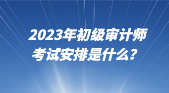 2023年初級審計(jì)師考試安排是什么？