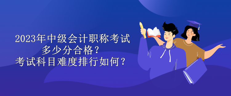 2023年中級會計職稱考試多少分合格？考試科目難度排行如何？