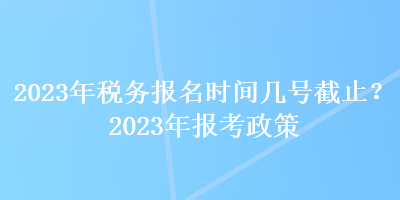 2023年稅務(wù)報(bào)名時(shí)間幾號(hào)截止？2023年報(bào)考政策