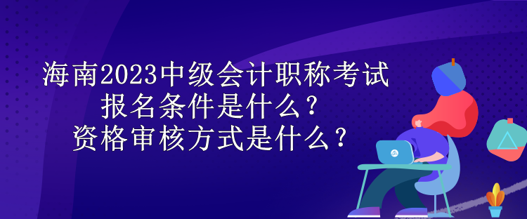 海南2023中級會計職稱考試報名條件是什么？資格審核方式是什么？