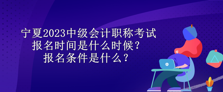 寧夏2023中級會計職稱考試報名時間是什么時候？報名條件是什么？