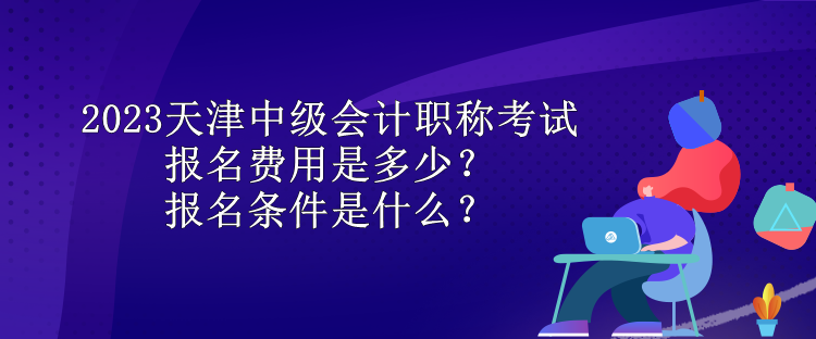 2023天津中級會計職稱考試報名費用是多少？報名條件是什么？