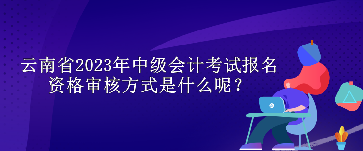 云南省2023年中級(jí)會(huì)計(jì)考試報(bào)名資格審核方式是什么呢？