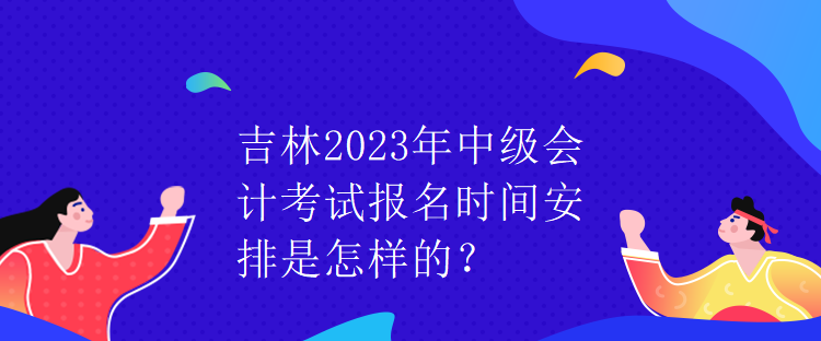 吉林2023年中級會(huì)計(jì)考試報(bào)名時(shí)間安排是怎樣的？