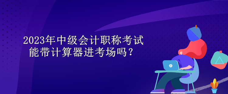 2023年中級(jí)會(huì)計(jì)職稱考試能帶計(jì)算器進(jìn)考場(chǎng)嗎？