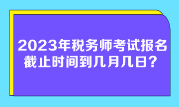 2023年稅務(wù)師考試報名截止時間到幾月幾日？