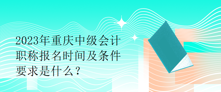 2023年重慶中級會計職稱報名時間及條件要求是什么？