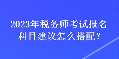 2023年稅務(wù)師考試報(bào)名科目建議怎么搭配？