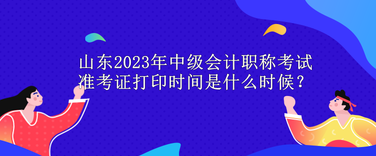 山東2023年中級(jí)會(huì)計(jì)職稱考試準(zhǔn)考證打印時(shí)間是什么時(shí)候？