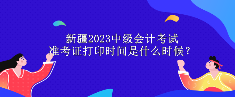 新疆2023中級會(huì)計(jì)考試準(zhǔn)考證打印時(shí)間是什么時(shí)候？