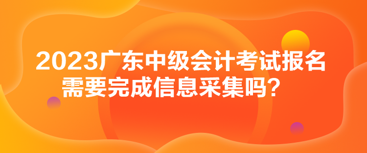 2023廣東中級(jí)會(huì)計(jì)考試報(bào)名需要完成信息采集嗎？