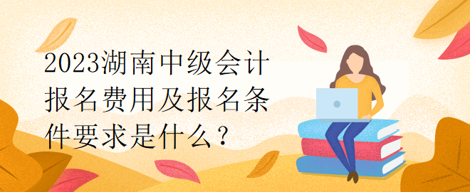 2023湖南中級會計(jì)報(bào)名費(fèi)用及報(bào)名條件要求是什么？