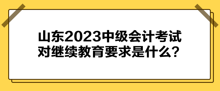 山東2023中級會計考試對繼續(xù)教育要求是什么？