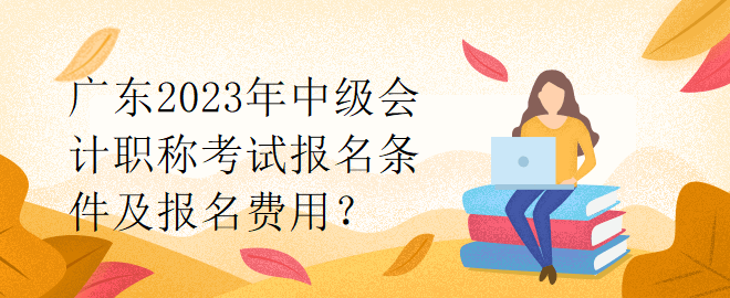 廣東2023年中級會計職稱考試報名條件及報名費用？