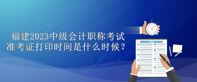 福建2023中級(jí)會(huì)計(jì)職稱考試準(zhǔn)考證打印時(shí)間是什么時(shí)候？