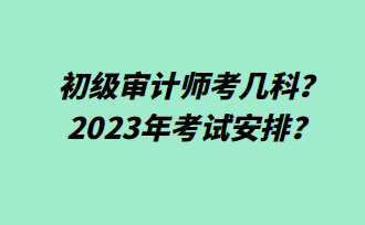 初級審計師考幾科？2023年考試安排？