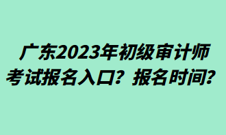 廣東2023年初級(jí)審計(jì)師考試報(bào)名入口？報(bào)名時(shí)間？