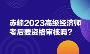 赤峰2023高級經(jīng)濟師考后要資格審核嗎？