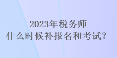 2023年稅務(wù)師什么時(shí)候補(bǔ)報(bào)名和考試？