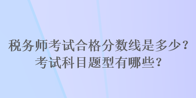 稅務(wù)師考試合格分?jǐn)?shù)線是多少？考試科目題型有哪些？