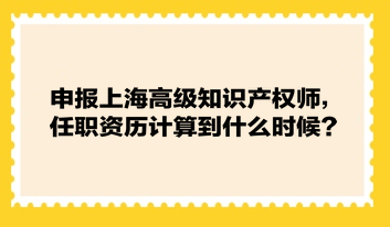 申報(bào)上海高級(jí)知識(shí)產(chǎn)權(quán)師，任職資歷計(jì)算到什么時(shí)候？