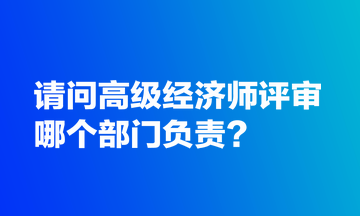 請(qǐng)問高級(jí)經(jīng)濟(jì)師評(píng)審哪個(gè)部門負(fù)責(zé)？