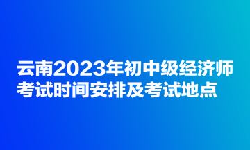 云南2023年初中級經(jīng)濟師考試時間安排及考試地點