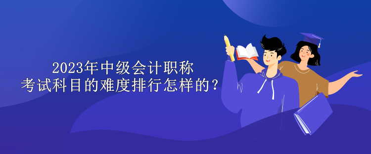 2023年中級(jí)會(huì)計(jì)職稱考試科目的難度排行怎樣的？