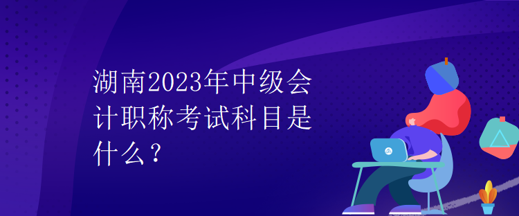 湖南2023年中級會計職稱考試科目是什么？