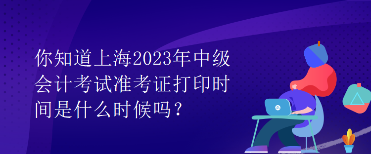 你知道上海2023年中級會計(jì)考試準(zhǔn)考證打印時間是什么時候嗎？