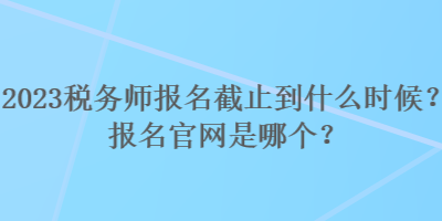 2023稅務(wù)師報名截止到什么時候？報名官網(wǎng)是哪個？