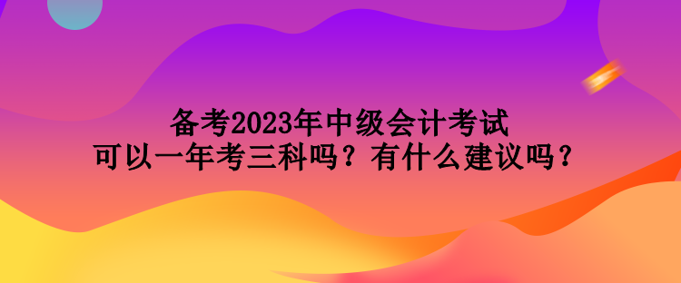 備考2023年中級會計考試可以一年考三科嗎？有什么建議嗎？