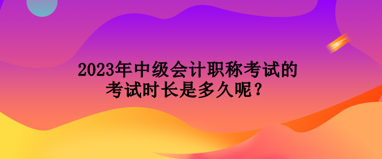 2023年中級(jí)會(huì)計(jì)職稱(chēng)考試的考試時(shí)長(zhǎng)是多久呢？